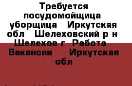 Требуется посудомойщица  уборщица - Иркутская обл., Шелеховский р-н, Шелехов г. Работа » Вакансии   . Иркутская обл.